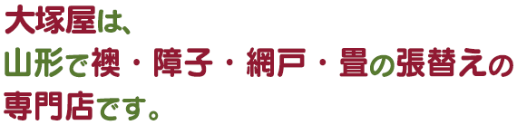 大塚屋は、
  山形で襖（ふすま）・障子・網戸・畳の張替えの専門店です。